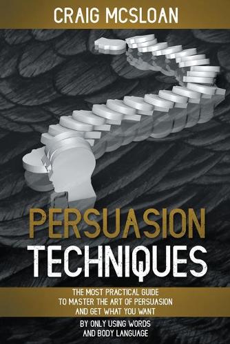 Persuasion Techniques: The Most Practical Guide To Master The Art Of Persuasion And Get What You Want By Only Using Words And Body Language