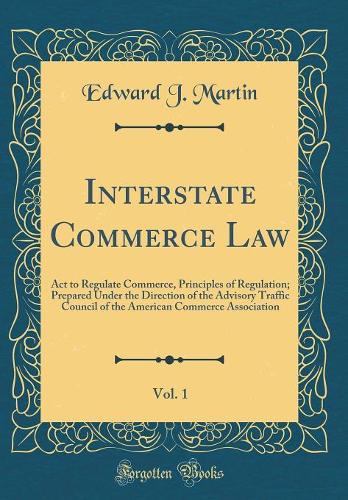 Interstate Commerce Law, Vol. 1: Act to Regulate Commerce, Principles of Regulation; Prepared Under the Direction of the Advisory Traffic Council of the American Commerce Association (Classic Reprint)
