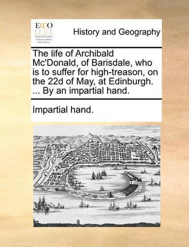 The Life of Archibald Mc'Donald, of Barisdale, Who Is to Suffer for High-Treason, on the 22d of May, at Edinburgh. ... by an Impartial Hand.