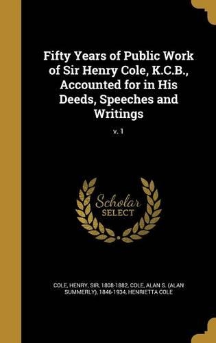Fifty Years of Public Work of Sir Henry Cole, K.C.B., Accounted for in His Deeds, Speeches and Writings; v. 1