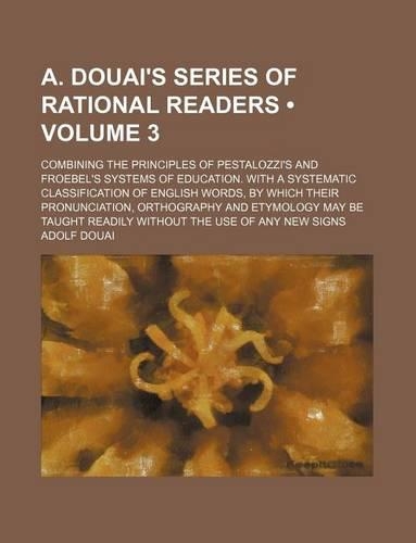 A. Douai's Series of Rational Readers (Volume 3); Combining the Principles of Pestalozzi's and Froebel's Systems of Education. with a Systematic Classification of English Words, by Which Their Pronunciation, Orthography and Etymology May Be Taught : (English)