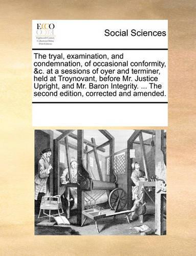 The Tryal, Examination, and Condemnation, of Occasional Conformity, &c. at a Sessions of Oyer and Terminer, Held at Troynovant, Before Mr. Justice Upright, and Mr. Baron Integrity. ... the Second Edition, Corrected and Amended.