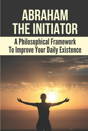 Abraham The Initiator: A Philosophical Framework To Improve Your Daily Existence: Personal And Collective Depletive Reality