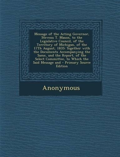 Message of the Acting Governor, Stevens T. Mason, to the Legislative Council, of the Territory of Michigan, of the 17th August, 1835: Together with Th(English)