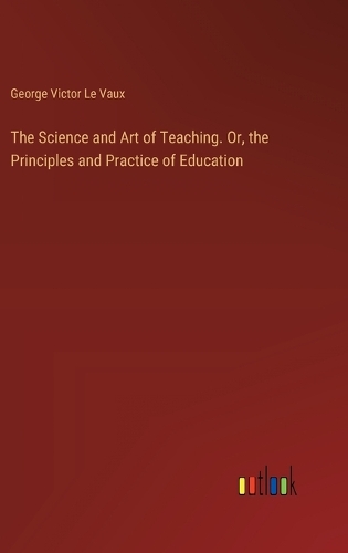 The Science and Art of Teaching. Or, the Principles and Practice of Education