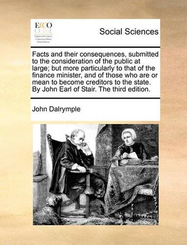 Facts and Their Consequences, Submitted to the Consideration of the Public at Large; But More Particularly to That of the Finance Minister, and of Those Who Are or Mean to Become Creditors to the State. by John Earl of Stair. the Third Edition.