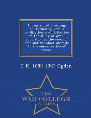Uncontrolled Breeding; Or, Fecundity Versus Civilization; A Contribution to the Study of Over-Population as the Cause of War and the Chief Obstacle to the Emancipation of Women - War College Series