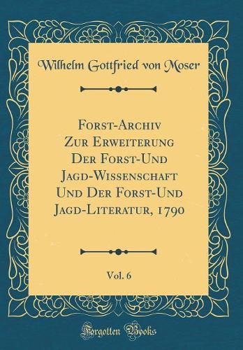 Forst-Archiv Zur Erweiterung Der Forst-Und Jagd-Wissenschaft Und Der Forst-Und Jagd-Literatur, 1790, Vol. 6 (Classic Reprint)