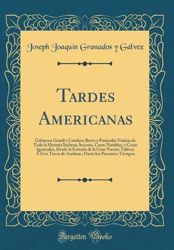 Tardes Americanas: Gobierno Gentil y Catolico; Breve y Particular Noticia de Toda la Historia Indiana; Sucesos, Casos Notables, y Cosas Ignoradas, Desde la Entrada de la Gran Nacion Tulteca Á Esta Tierra de Anahuac, Hasta los Presentes Tiempos