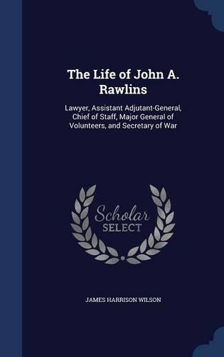 The Life of John A. Rawlins: Lawyer, Assistant Adjutant-General, Chief of Staff, Major General of Volunteers, and Secretary of War(English)