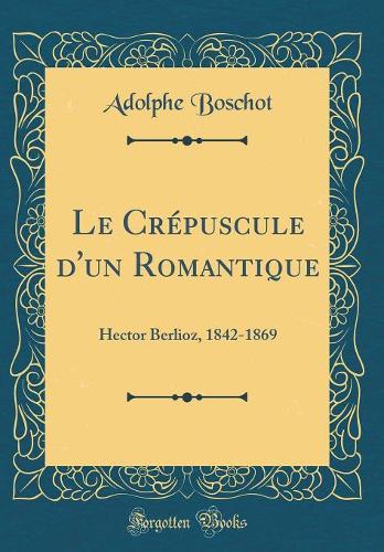 Le Crépuscule d'un Romantique: Hector Berlioz, 1842-1869 (Classic Reprint)