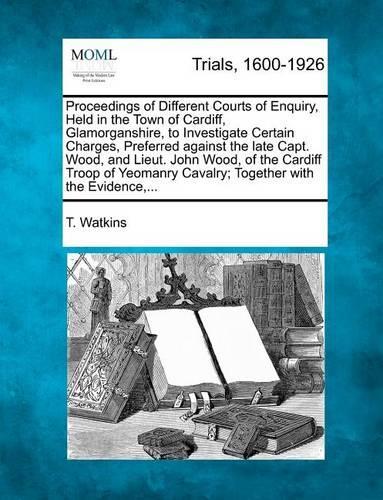 Proceedings of Different Courts of Enquiry, Held in the Town of Cardiff, Glamorganshire, to Investigate Certain Charges, Preferred Against the Late Capt. Wood, and Lieut. John Wood, of the Cardiff Troop of Yeomanry Cavalry; Together with the Eviden: (English)