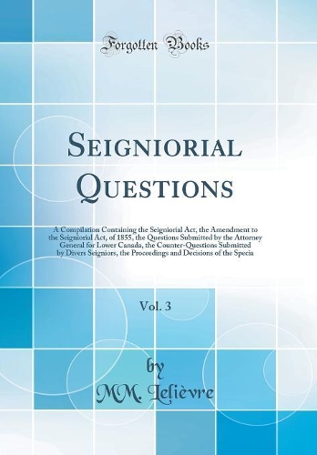 Seigniorial Questions, Vol. 3: A Compilation Containing the Seigniorial Act, the Amendment to the Seigniorial Act, of 1855, the Questions Submitted by the Attorney General for Lower Canada, the Counter-Questions Submitted by Divers Seigniors, the P