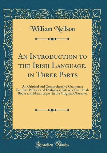 An Introduction to the Irish Language, in Three Parts: An Original and Comprehensive Grammar; Familiar Phrases and Dialogues; Extracts from Irish Books and Manuscripts, in the Original Character (Classic Reprint)