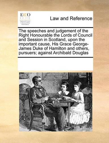 The Speeches and Judgement of the Right Honourable the Lords of Council and Session in Scotland, Upon the Important Cause, His Grace George-James Duke of Hamilton and Others, Pursuers; Against Archibald Douglas: (English)