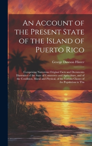 Account of the Present State of the Island of Puerto Rico: Comprising Numerous Original Facts and Documents Illustrative of the State of Commerce and Agriculture, and of the Condition, Moral and Physical, of
