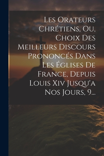 Les Orateurs Chrétiens, Ou, Choix Des Meilleurs Discours Prononcés Dans Les Églises De France, Depuis Louis Xiv Jusqu'a Nos Jours, 9...