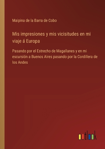 Mis impresiones y mis vicisitudes en mi viaje á Europa: Pasando por el Estrecho de Magallanes y en mi escursión a Buenos Aires pasando por la Cordillera de los Andes