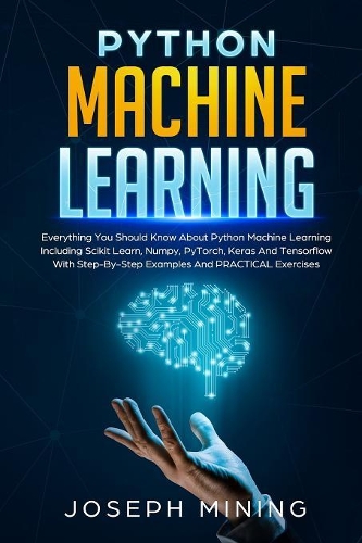 Python Machine Learning: Everything You Should Know About Python Machine Learning Including Scikit Learn, Numpy, PyTorch, Keras And Tensorflow With Step-By-Step Examples And(2 Programming)