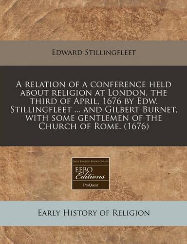 A Relation of a Conference Held about Religion at London, the Third of April, 1676 by Edw. Stillingfleet ... and Gilbert Burnet, with Some Gentlemen of the Church of Rome. (1676)