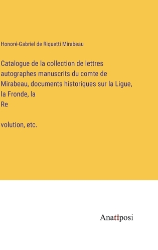 Catalogue de la collection de lettres autographes manuscrits du comte de Mirabeau, documents historiques sur la Ligue, la Fronde, la Re&#769;volution, etc.