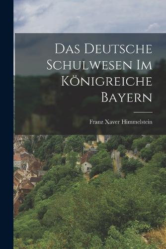 Das Deutsche Schulwesen Im Königreiche Bayern