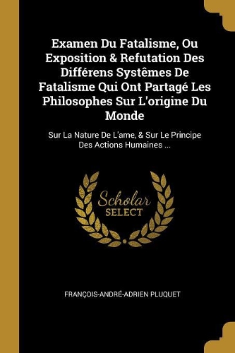 Examen Du Fatalisme, Ou Exposition & Refutation Des Différens Systêmes De Fatalisme Qui Ont Partagé Les Philosophes Sur L'origine Du Monde