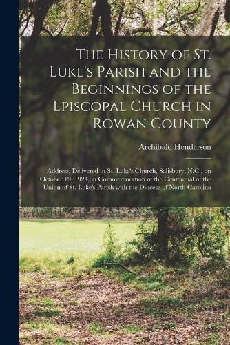 The History of St. Luke's Parish and the Beginnings of the Episcopal Church in Rowan County: Address, Delivered in St. Luke's Church, Salisbury, N.C., on October 19, 1924, in Commemoration of the Centennial of the Union of St. Luke's Parish 