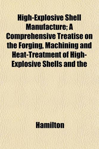 High-Explosive Shell Manufacture; A Comprehensive Treatise on the Forging, Machining and Heat-Treatment of High-Explosive Shells and the