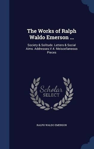 The Works of Ralph Waldo Emerson ...: Society & Solitude. Letters & Social Aims. Addresses.V.4. Meiscellaneous Pieces