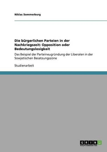 Die bürgerlichen Parteien in der Nachkriegszeit: Opposition oder Bedeutungslosigkeit: Das Beispiel der Parteineugründung der Liberalen in der Sowjetischen Besatzungszone(German)