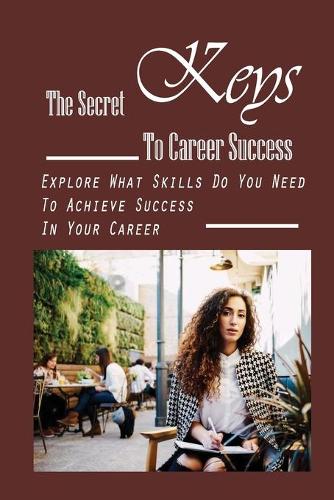 The Secret Keys To Career Success: Explore What Skills Do You Need To Achieve Success In Your Career: Career Success