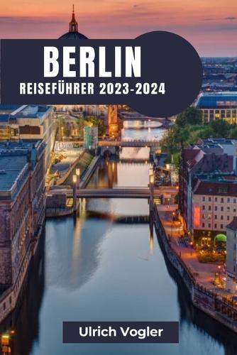 Berlin Reiseführer 2023-2024: Berlin erkunden: Eine Reise durch Geschichte, Kultur und moderne Lebendigkeit