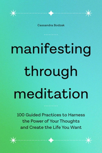 Manifesting Through Meditation: 100 Guided Practices to Harness the Power of Your Thoughts and Create the Life You Want