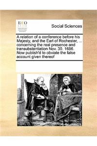 A relation of a conference before his Majesty, and the Earl of Rochester, ... concerning the real presence and transubstantiation Nov. 30. 1686. Now publish'd to obviate the false account given thereof