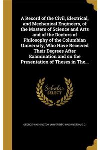 Record of the Civil, Electrical, and Mechanical Engineers, of the Masters of Science and Arts and of the Doctors of Philosophy of the Columbian University, Who Have Received Their Degrees After Examination and on the Presentation of Theses in The..