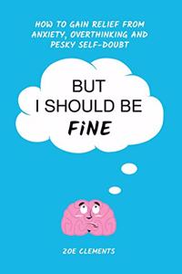 But I Should Be Fine: How to gain relief from anxiety, overthinking and pesky self-doubt