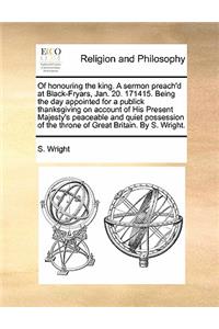 Of Honouring the King. a Sermon Preach'd at Black-Fryars, Jan. 20. 171415. Being the Day Appointed for a Publick Thanksgiving on Account of His Present Majesty's Peaceable and Quiet Possession of the Throne of Great Britain. by S. Wright.