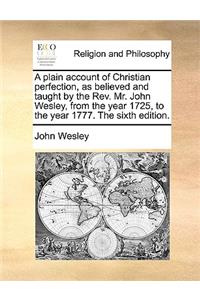 A Plain Account of Christian Perfection, as Believed and Taught by the REV. Mr. John Wesley, from the Year 1725, to the Year 1777. the Sixth Edition.