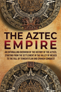 Aztec Empire: An Enthralling Overview of the History of the Aztecs, Starting with the Settlement in the Valley of Mexico