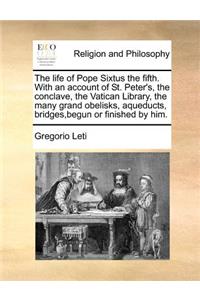 The Life of Pope Sixtus the Fifth. with an Account of St. Peter's, the Conclave, the Vatican Library, the Many Grand Obelisks, Aqueducts, Bridges, Begun or Finished by Him.