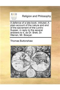 A defence of a late book, intituled, A plain account of the nature and end of the sacrament of the Lord's-Supper, in reply to the several answers to it, as Dr. Brett, Dr. Warren, Mr. Bowyer.