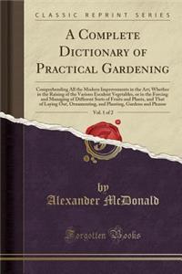 A Complete Dictionary of Practical Gardening, Vol. 1 of 2: Comprehending All the Modern Improvements in the Art; Whether in the Raising of the Various Esculent Vegetables, or in the Forcing and Managing of Different Sorts of Fruits and Plants, and