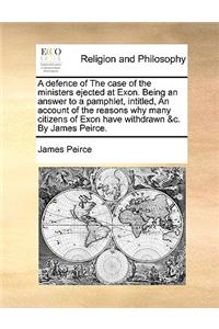 A Defence of the Case of the Ministers Ejected at Exon. Being an Answer to a Pamphlet, Intitled, an Account of the Reasons Why Many Citizens of Exon Have Withdrawn &c. by James Peirce.