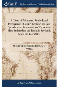 A Cloud of Witnesses, for the Royal Prerogatives of Jesus Christ; Or, the Last Speeches and Testimonies of Those Who Have Suffered for the Truth, in Scotland, Since the Year 1680.