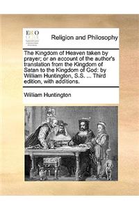 The Kingdom of Heaven Taken by Prayer; Or an Account of the Author's Translation from the Kingdom of Satan to the Kingdom of God: By William Huntington, S.S. ... Third Edition, with Additions.