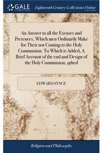 An Answer to All the Excuses and Pretences, Which Men Ordinarily Make for Their Not Coming to the Holy Communion. to Which Is Added, a Brief Account of the End and Design of the Holy Communion, 9thed