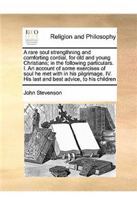 A Rare Soul Strengthning and Comforting Cordial, for Old and Young Christians; In the Following Particulars. I. an Account of Some Exercises of Soul He Met with in His Pilgrimage. IV. His Last and Best Advice, to His Children