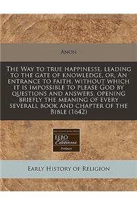 The Way to True Happinesse, Leading to the Gate of Knowledge, Or, an Entrance to Faith, Without Which It Is Impossible to Please God by Questions and Answers, Opening Briefly the Meaning of Every Severall Book and Chapter of the Bible (1642)