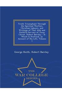 Truth Triumphant Through the Spiritual Warfare, Christian Labours, and Writings of That Able and Faithful Servant of Jesus Christ, Robert Barclay,: To Which Is Prefixed, an Account of His Life, Volume 1 - War College Series